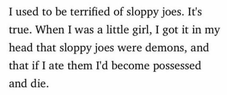 I used to be terrified of sloppy joes. It's
true. When I was a little girl, I got it in my
head that sloppy joes were demons, and
that if I ate them I'd become possessed
and die.