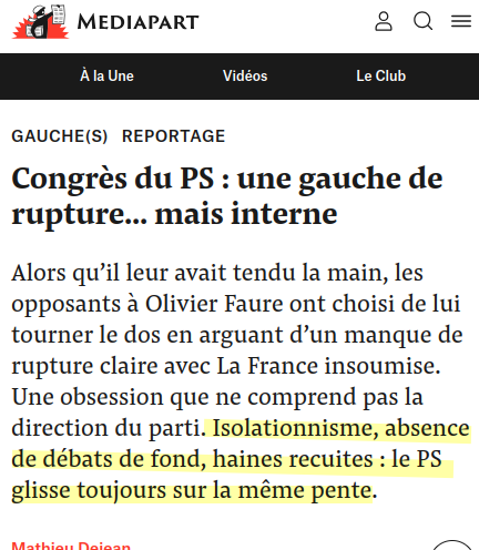 capture d'écran Mediapart :

Congrès du PS : une gauche de rupture... mais interne

Alors qu’il leur avait tendu la main, les opposants à Olivier Faure ont choisi de lui tourner le dos en arguant d’un manque de rupture claire avec La France insoumise. Une obsession que ne comprend pas la direction du parti. Isolationnisme, absence de débats de fond, haines recuites : le PS glisse toujours sur la même pente.