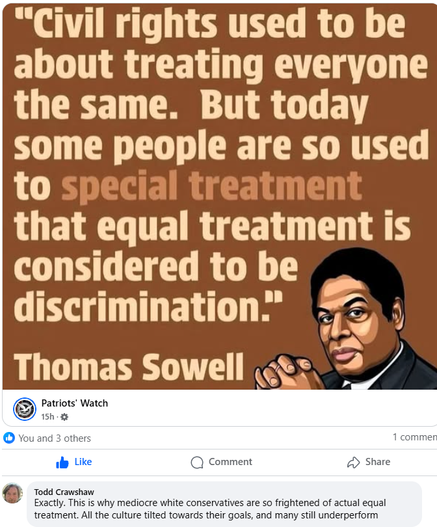 A quote from Thomas Sowell, "Civil rights used to be about treating everyone the same. But today some people are so used to special treatment that equal treatment is considered to be discrimination"

Followed by a comment "Exactly, this is why mediocre white conservatives are so afraid of real equality. The entire culture is tilted towards their goals, yet most still underperform"