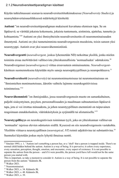 2.1.2 Neurodiversiteettiparadigman käsitteet
Käytän tutkielmassani seuraavia neurodiversiteettitutkimuksessa (Neurodiversity Studies) ja
neuroyhdenvertaisuusliikkeessä määritettyjä käsitteitä:
Autismi ”on neurodiversiteettiparadigman mukaisesti kuvattuna olemisen tapa. Se on
läpäisevä; se värittää jokaista kokemusta, jokaista tuntemusta, aistimista, ajattelua, tunnetta ja
kohtaamista.”29 Autismi on yksi ihmisyhteisön neurodiversiteetin eli neuromoninaisuuden
ilmentymä. Autismi on yksi tunnetuimmista neurodivergenssin muodoista, toisin sanoen yksi
neurotyyppi. Autistit ovat yksi neurovähemmistöistä.
Neurodivergentti (neurodivergent, joskus lyhennetään ND) tarkoittaa yksilöä, jonka mielen
toiminta eroaa merkittävästi vallitsevista yhteiskunnallisista ’normaaliuden’ odotuksista. 30
Neurodivergenssi (neurodivergence) viittaa eroavuuteen ominaisuutena. Neurodivergent-
käsitteen suomennoksena käytetään myös sanoja neuroepätyypillinen ja neuropoikkeava.31
Neurodiversiteetti (neurodiversity) tai neuromonimuotoisuus tai neuromoninaisuus on
”ihmismielten monimuotoisuus, ääretön vaihtelu lajimme neurokognitiivisissa
toiminnoissa.”32
Neurovähemmistö ”on ihmisjoukko, jossa neurodivergenssin muoto on samankaltainen,
paljolti sisäsyntyinen, psyyken, persoonallisuuden ja maailmaan suhtautumisen läpäisevä
tapa, jota ei voi irrottaa minuudesta, ja johon neurotyypillinen enemmistö on taipuvainen
reagoimaan ennakkoluuloin, väärinkäsityksin ja syrjinnällä tai alistamisella.”33