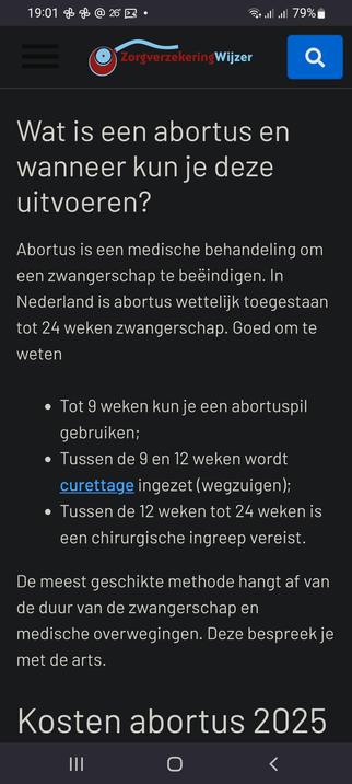 The screencap shows a shot of a mobile device displaying a webpage from the "ZorgverzekeringWijzer" website. The top of the screen includes a status bar with the time "19:01," a Wi-Fi signal, full cellular reception, and a battery level of 79%. The main content area features a title in white text: "Wat is een abortus en wanneer kun je deze uitvoeren?" Below the title, there is a brief explanation of abortion in Dutch, stating that it is a medical treatment to end a pregnancy, and that in the Netherlands, it is legally allowed up to 24 weeks of pregnancy. The text outlines the methods of abortion based on the duration of the pregnancy: up to 9 weeks, an abortion pill can be used; between 9 and 12 weeks, curettage (suction) is performed; and between 12 and 24 weeks, a surgical procedure is required. The text concludes by mentioning that the most suitable method depends on the duration of the pregnancy and medical considerations, which should be discussed with a doctor. At the bottom of the screen, there is a heading "Kosten abortus 2025," indicating a section about the costs of abortion in 2025. The navigation bar at the bottom includes three dots, a circle, and a back arrow.

Ovis2-8B

🌱 Energy used: 1.230 Wh