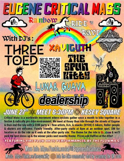 The Flyer for the eugene critical rainbow ride and rave.   Its rainbow themed with unicorns, DJ and punk bike rider.   JUNE 27th ★ MEET 6:30PM Ⓐ KESEY SQUARE
With DJ's:  Three Toed, Dealership, The Spun Kitty, Lunar Guava, Xaviguth and Trix

Critical Mass is a worldwide movement where cyclists gather once a month to bike together in a festive & radically pro-bike environment. We meet at Kesey then ride through the streets of Eugene & then end the ride with a EDM party w / flow artists, DJs, & snacks (BYOB) E-bikers, Roller-people & skaters are welcome. Family friendly. After-party starts at 8pm at an outdoor spot. DM for location or do the ride as it ends at the after-party site. The theme for the ride is Rainbow & we’ll pick the best dress-up & the winner picks next months theme. Prizes and Raffles at the After!

🔥 Featuring Fire flow Arts performances by the flowmies ❤️‍🔥
More info: https://mstdn.social/@Eugenecriticalmass 
Music:  https://linktr.ee/thespunkitty