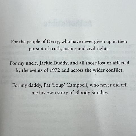 For the people of Derry, who have never given up in their pursuit of truth, justice and civil rights.
For my uncle, Jackie Duddy, and all those lost or affected by the events of 1972 and across the wider conflict.
For my daddy, Pat 'Soup' Campbell, who never did tell me his own story of Bloody Sunday.