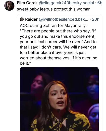 Elim Garak:
sweet baby jeebus protect this woman

Raider:
AOC during Zohran for Mayor rally:
"There are people out there who say, 'If you go out and make this endorsement, your political career will be over.' And to that I say: I don't care. We will never get to a better place if everyone is just worried about themselves. If it's over, so be it."