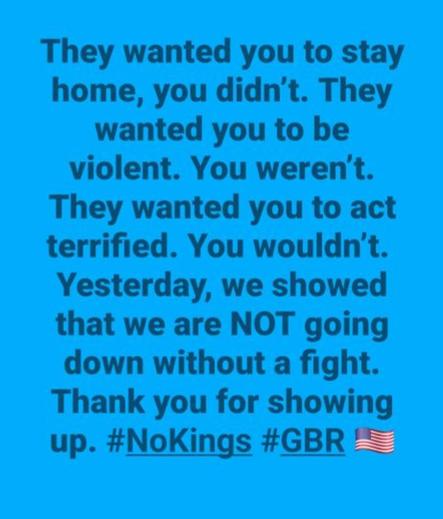 “They wanted you to stay home, you didn't. They wanted you to be violent. You weren't.
They wanted you to act terrified. You wouldn't.
Yesterday, we showed that we are NOT going down without a fight.
Thank you for showing up. #NoKings #GBR”