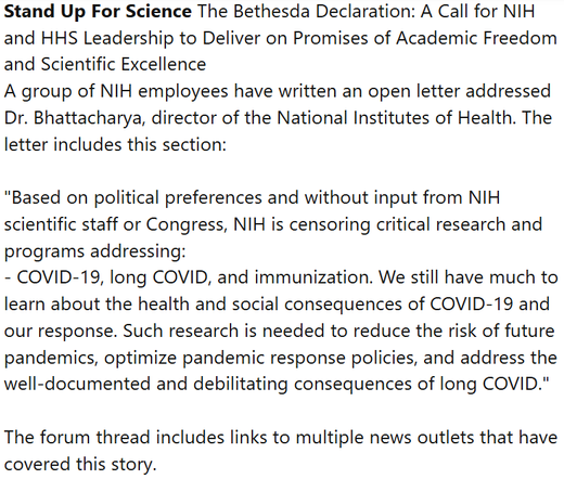 Stand Up For Science The Bethesda Declaration: A Call for NIH and HHS Leadership to Deliver on Promises of Academic Freedom and Scientific Excellence
A group of NIH employees have written an open letter addressed Dr. Bhattacharya, director of the National Institutes of Health. The letter includes this section:

"Based on political preferences and without input from NIH scientific staff or Congress, NIH is censoring critical research and programs addressing:
- COVID-19, long COVID, and immunization. We still have much to learn about the health and social consequences of COVID-19 and our response. Such research is needed to reduce the risk of future pandemics, optimize pandemic response policies, and address the well-documented and debilitating consequences of long COVID."

The forum thread includes links to multiple news outlets that have covered this story.
Bethesda Declaration | Thread