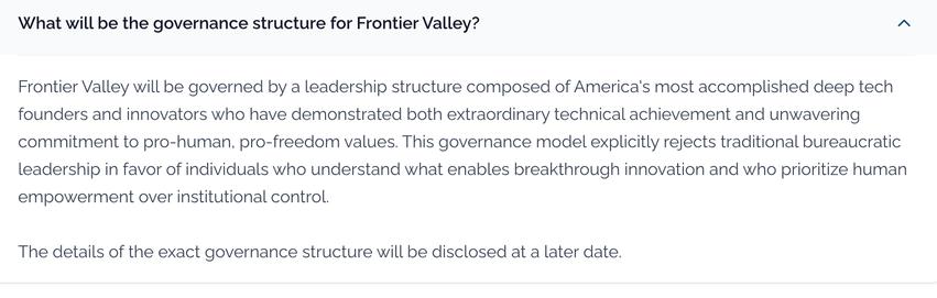 What will be the governance structure for Frontier Valley?
Frontier Valley will be governed by a leadership structure composed of America's most accomplished deep tech founders and innovators who have demonstrated both extraordinary technical achievement and unwavering commitment to pro-human, pro-freedom values. This governance model explicitly rejects traditional bureaucratic leadership in favor of individuals who understand what enables breakthrough innovation and who prioritize human empowerment over institutional control.

The details of the exact governance structure will be disclosed at a later date