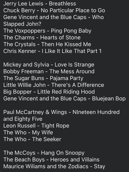 Jerry Lee Lewis - Breathless
Chuck Berry - No Particular Place to Go Gene Vincent and the Blue Caps - Who Slapped John?
The Voxpoppers - Ping Pong Baby
The Charms - Hearts of Stone
The Crystals - Then He Kissed Me 
Chris Kenner - | LIke It Llke That Part 1 

Mickey and Sylvia - Love Is Strange Bobby Freeman - The Mess Around The Sugar Buns - Pajama Party
Little Willie John - There's A Difference Big Bopper - Little Red Riding Hood Gene Vincent and the Blue Caps - Bluejean Bop 

Paul McCartney & Wings - NIneteen Hundred and Eighty Five
Leon Russell - Tight Rope
The Who - My Wife
The Who - The Seeker

The McCoys - Hang On Snoopy
The Beach Boys - Heroes and Villains Maurice Wiliams and the Zodiacs - Stay