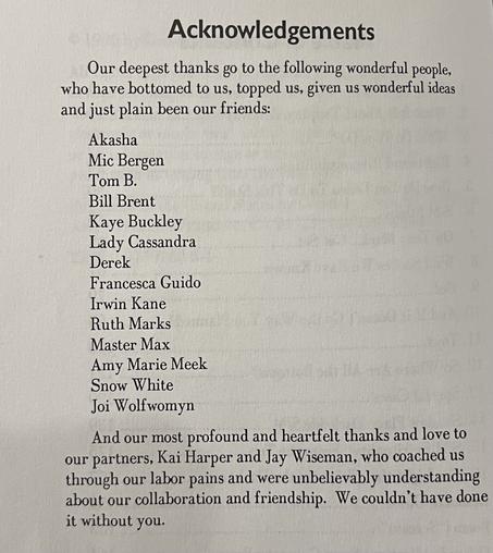 Acknowledgements
Our deepest thanks go to the following wonderful people, who have bottomed to us, topped us, given us wonderful ideas and just plain been our friends
And our most profound and heartfelt thanks and love to our partners, Kai Harper and Jay Wiseman, who coached us through our labor pains and were unbelievably understanding about our collaboration and friendship. We couldn't have done it without you.