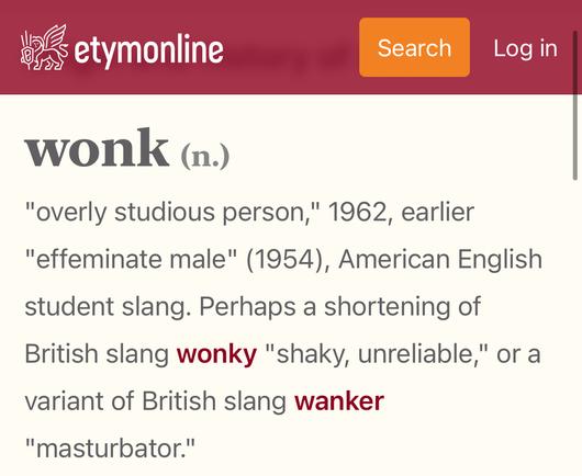 etymonline: wonk (n.)
"overly studious person," 1962, earlier "effeminate male" (1954), American English student slang. Perhaps a shortening of British slang wonky "shaky, unreliable," or a variant of British slang wanker "masturbator."