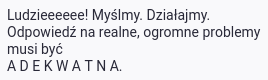 Fragment tekstu: Ludzieeeeee! Myślmy. Działajmy. Odpowiedź na realne, ogromne problemy musi być ADEKWATNA.