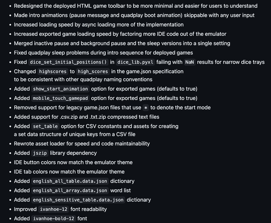 Redesigned the deployed HTML game toolbar to be more minimal and easier for users to understand
Made intro animations (pause message and quadplay boot animation) skippable with any user input
Increased loading speed by async loading more of the implementation
Increased exported game loading speed by factoring more IDE code out of the emulator
Merged inactive pause and background pause and the sleep versions into a single setting
Fixed quadplay sleep problems during intro sequence for deployed games
Fixed dice_set_initial_positions() in dice_lib.pyxl failing with NaN results for narrow dice trays
Changed highscores to high_scores in the game.json specification
to be consistent with other quadplay naming conventions
Added show_start_animation option for exported games (defaults to true)
Added mobile_touch_gamepad option for exported games (defaults to true)
Removed support for legacy game.json files that use * to denote the start mode
Added support for .csv.zip and .txt.zip compressed text files
Added set_table option for CSV constants and assets for creating
a set data structure of unique keys from a CSV file
Rewrote asset loader for speed and code maintainability
Added jszip library dependency
IDE button colors now match the emulator theme
Added english_all_table.data.json dictionary
Added english_all_array.data.json word list
Added english_sensitive_table.data.json dictionary
Improved ivanhoe-12 font readability
Added ivanhoe-bold-12 font