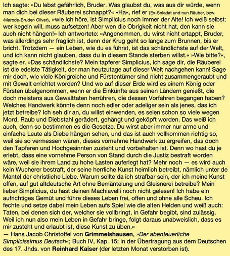 Ich sagte: »Du lebst gefährlich, Bruder. Was glaubst du, was aus dir würde, wenn man dich bei dieser Räuberei schnappt?« »Ha«, rief er {Ex-Soladat und nun Räuber, bzw. ›Marode-Bruder‹ Oliver}, »wie ich höre, ist Simplicius noch immer der Alte! Ich weiß selbst: wer kegeln will, muss aufsetzen! Aber wen die Obrigkeit nicht hat, den kann sie auch nicht hängen!« Ich antwortete: »Angenommen, du wirst nicht ertappt, Bruder, was allerdings sehr fraglich ist, denn der Krug geht so lange zum Brunnen, bis er bricht. Trotzdem — ein Leben, wie du es führst, ist das schändlichste auf der Welt, und ich kann nicht glauben, dass du in diesem Stande sterben willst.« »Wie bitte?«, sagte er. »Das schändilchste? Mein tapferer Simplicius, ich sage dir, die Räuberei ist die edelste Tätigkeit, der man heutzutage auf dieser Welt nachgehen kann! Sage mir doch, wie viele Königreiche und Fürstentümer sind nicht zusammengeraubt und mit Gewalt errichtet worden? Und wo auf dieser Erde wird es einem König oder Fürsten übelgenommen, wenn er die Einkünfte aus seinen Ländern genießt, die doch meistens aus Gewalttaten herrühren, die dessen Vorfahren begangen haben? Welches Handwerk könnte denn noch edler oder adeliger sein als jenes, das ich jetzt betreibe? Ich seh dir an, du willst einwenden, es seien schon so viele wegen Mord, Raub und Diebstahl gerädert, gehängt und geköpft worden. Das weiß ich auch, denn so bestimmen es die Gesetze. …