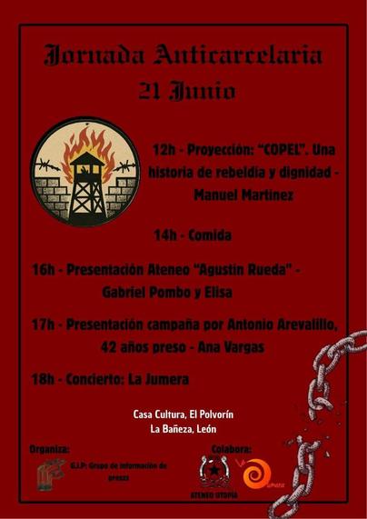cartel rojo de la Jornada Anticarcelaria del 21 de Junio.
12h proyección del documental "COPEL". Una historia de rebeldía y divinidad. Manuel Martínez
14h comida
16h presentación del Ateneo "Agustín Rueda". Gabriel Pombo y Elisa
17h presentación de la campaña por Antonio Arevalillo, 42 años preso. Ana Vargas
18h concierto de "La Jumera".
Lugar casa de la cultura, El Polvorín, en La Bañeza, León.
Organiza GIP, grupo de información de pesos.
Colaboran: Ateneo utopía y La Jumera

En la parte de arriba del cartel hay torre de vigilancia en llamas con un muro semiderruido detrás y el alambre de espinas cortado dentro de un círculo.