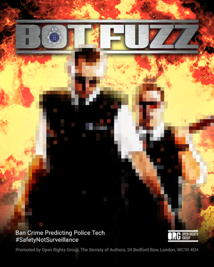 Parody image of the Hot Fuzz movie poster, retitled 'Bot Fuzz' at the top of a pixallated image of the main characters with a background of a yellow and red explosion. Tagline reads, Ban Crime Predicting Police Tech #SafetyNotSurveillance with the Open Rights Group logo at the bottom. Promoted by Open Rights Group, The Society of Authors, 24 Bedford Row, London, WC1R 4EH