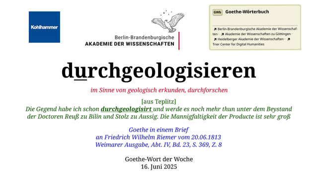 Im oberen Bereich der Grafik: Logo des Kohlhammer Verlags, Logo der Berlin-Brandenburgischen Akademie der Wissenschaften, Schaltfläche "GWb Goethe-Wörterbuch" aus dem Wörterbuchnetz
Darunter, Ausrichtung zentriert:
durchgeologisieren

im Sinne von geologisch erkunden, durchforschen  

[aus Teplitz]
Die Gegend habe ich schon durchgeologisirt und werde es noch mehr thun unter dem Beystand der Doctoren Reuß zu Bilin und Stolz zu Aussig. Die Mannigfaltigkeit der Producte ist sehr groß

Goethe in einem Brief
an Friedrich Wilhelm Riemer vom 20.06.1813
Weimarer Ausgabe, Abt. IV, Bd. 23, S. 369, Z. 8  

Goethe-Wort der Woche
16. Juni 2025