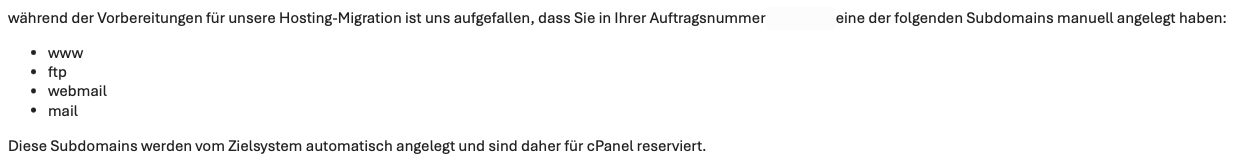 Screenshot einer E-Mail von Domainfactory mit dem Inhalt:

während der Vorbereitungen für unsere Hosting-Migration ist uns aufgefallen, dass Sie in Ihrer Auftragsnummer ---- eine der folgenden Subdomains manuell angelegt haben:

www
ftp
webmail
mail
Diese Subdomains werden vom Zielsystem automatisch angelegt und sind daher für cPanel reserviert.