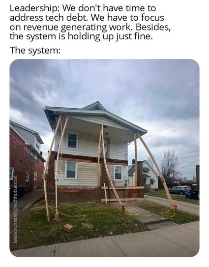 Photo of a house on the verge of collapsing being held up by some lengths of lumber which are bending from the strain.

Caption:
Leadership: We don't have time to address tech debt. We have to focus on revenue generating work. Besides, the system is holding up just fine.
The system: