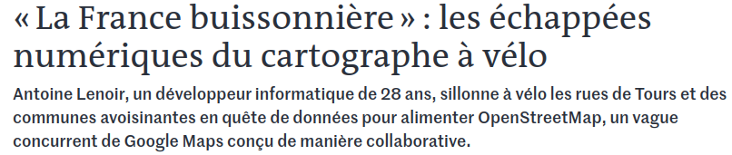 Capture d'écran de l'article du monde : 

« La France buissonnière » : les échappées numériques du cartographe à vélo

Antoine Lenoir, un développeur informatique de 28 ans, sillonne à vélo les rues de Tours et des communes avoisinantes en quête de données pour alimenter OpenStreetMap, un vague concurrent de Google Maps conçu de manière collaborative.