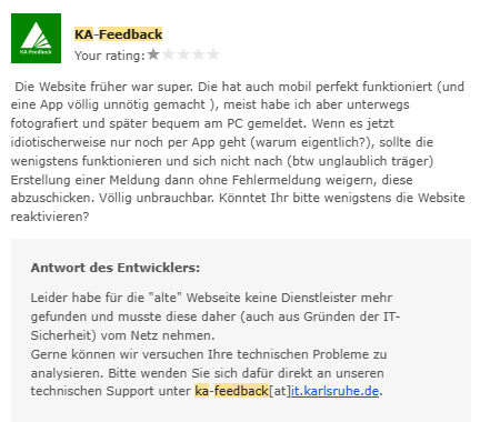 Google Play Logo
Hallo,
Wir möchten dir mitteilen, dass der Entwickler der Android-App KA-Feedback auf die Google Play-Rezension geantwortet hat, die du am 25. Aug. 2023 verfasst hast.


Screenshot 1-Sterne-Bwertung im Google-Playstore zu KA-Feedback:
KA-Feedback
Your rating:★
Die Website früher war super. Die hat auch mobil perfekt funktioniert (und eine App völlig unnötig gemacht ), meist habe ich aber unterwegs fotografiert und später bequem am PC gemeldet. Wenn es jetzt idiotischerweise nur noch per App geht (warum eigentlich?), sollte die wenigstens funktionieren und sich nicht nach (btw unglaublich träger) Erstellung einer Meldung dann ohne Fehlermeldung weigern, diese abzuschicken. Völlig unbrauchbar. Könntet Ihr bitte wenigstens die Website reaktivieren?
Antwort des Entwicklers:
Leider habe für die "alte" Webseite keine Dienstleister mehr gefunden und musste diese daher (auch aus Gründen der IT-Sicherheit) vom Netz nehmen.
Gerne können wir versuchen Ihre technischen Probleme zu analysieren. Bitte wenden Sie sich dafür direkt an unseren technischen Support unter ka-feedback[at]it.karlsruhe.de.