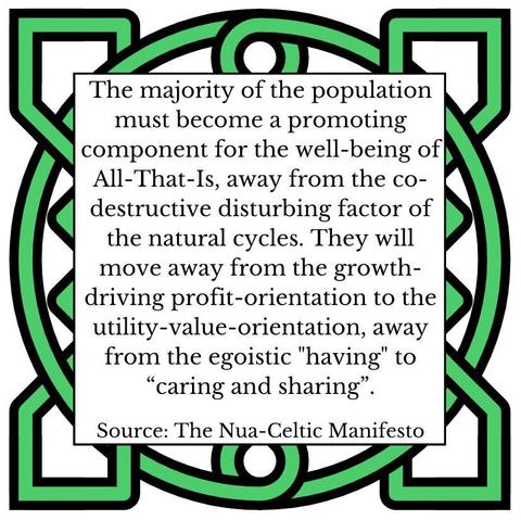 The majority of the population must become a promoting component for the well-being of All-That-Is, away from the co-destructive disturbing factor of the natural cycles. They will move away from the growth-driving profit-orientation to the utility-value-orientation, away from the egoistic "having" to “caring and sharing”. Source: The Nua-Celtic Manifesto