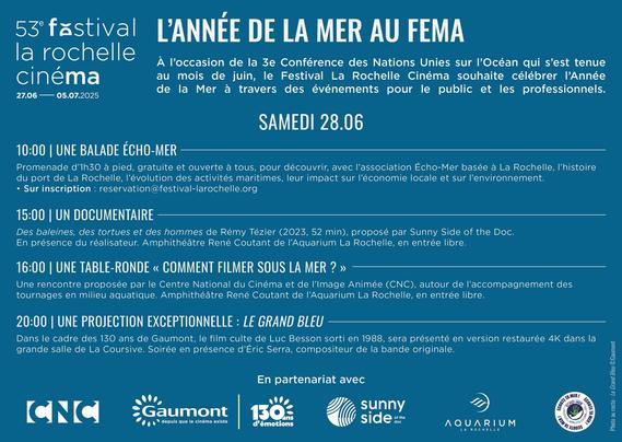extrait du texte : "53° festival L'ANNÉE DE LA MER AU FEMA
la rochelle cinéma 27.06/05.07.2025. À l'occasion de la 3e Conférence des Nations unies sur l'Océan qui s'est tenue au mois de juin, le Festival La Rochelle Cinéma souhaite célébrer l'Année de la Mer.
SAMEDI 28.06 10:00 | UNE BALADE ÉCHO-MER
Promenade d'1h30 à pied, gratuite et ouverte à tous, pour découvrir, avec l'association Écho-Mer basée à La Rochelle. Sur inscription: reservation@festival-larochelle.org
15:00 | UN DOCUMENTAIRE Des baleines, des tortues et des hommes de Rémy Tézier (2023, 52 min) Amphithéâtre René Coutant de l'Aquarium La Rochelle, en entrée libre.
16:00 | UNE TABLE-RONDE « COMMENT FILMER SOUS LA MER ? »
Une rencontre proposée par le Centre National du Cinéma et de l'Image Animée (CNC), autour de l'accompagnement des tournages en milieu aquatique. Amphithéâtre René Coutant de l'Aquarium La Rochelle, en entrée libre.
20:00 | UNE PROJECTION EXCEPTIONNELLE LE GRAND BLEU"