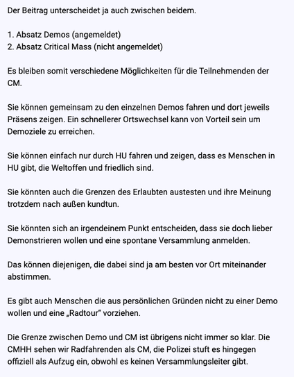 Text der Privat-Reply:

Der Beitrag unterscheidet ja auch zwischen beidem.

1. Absatz Demos (angemeldet)

2. Absatz Critical Mass (nicht angemeldet)

Es bleiben somit verschiedene Maglichkeiten fiir die Teilnehmenden der oM.

Sie kénnen gemeinsam zu den einzelnen Demos fahren und dort jeweils Présens zeigen. Ein schnellerer Ortswechsel kann von Vorteil sein um Demoziele zu erreichen.

Sie kénnen einfach nur durch HU fahren und zeigen, dass es Menschen in HU gib, die Weltoffen und friedlich sind.

Sie kénnten auch die Grenzen des Erlaubten austesten und ihre Meinung trotzdem nach aulien kundtun.

Sie kénnten sich an irgendeinem Punkt entscheiden, dass sie doch lieber Demonstrieren wollen und eine spontane Versammiung anmelden.

Das kinnen diejenigen, die dabei sind ja am besten vor Ort miteinander abstimmen.

Es gibt auch Menschen die aus personlichen Grinden nicht zu einer Demo wollen und eine ,Radtour” vorziehen.

Die Grenze zwischen Demo und CM ist iibrigens nicht immer so klar. Die CMHH sehen wir Radfahrenden als CM, die Polizei stuft es hingegen offiziell als Aufzug ein, obwohl es keinen Versammiungsleiter gibt.