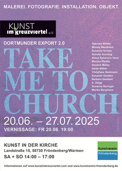A poster announcing an exhibition. The following text against a purple background:
PAINTING. PHOTOGRAPHY. INSTALLATION. OBJEKT - DORTMUNDER EXPORT 2.0 - TAKE ME TO CHURCH - 20.06. - 27.07 2025, PRESENTATION: FR 20.06. 19:00 with
Gabriele Wirths
Wendy Wendrikat
Susanne Schütz
Annelie Sonntag
Almut Rybarsch-Tarry
Monika Pfeiffer
Hendrik Müller
Heide Möller
Christiane Heetmann
Susanne Grytzka
Barbara Giesbert
A. Diega
Susanne Beringer
Marika Bergmann
ART IN THE CHURCH, Landstraße 15, 58730 Fröndenberg/Warmen SA + SO 14:00 - 17:00