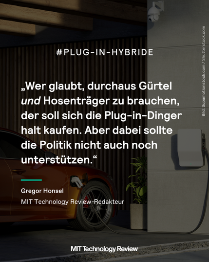Grafik mit Foto eines Hybrid-Autos und einem Zitat. Das Zitat lautet: „Wer glaubt, durchaus Gürtel und Hosenträger zu brauchen, der soll sich die Plug-in-Dinger halt kaufen. Aber dabei sollte die Politik nicht auch noch unterstützen.“ Es stammt von MIT Technology Review Redakteur Gregor Honsel.