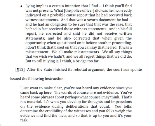 • Lying implies a certain intention that I find -- I think you’ll find was not present. What [the police officer] did was he incorrectly indicated on a probable cause report that he had received back witness statements. And that was a sworn document he had -- and he had an obligation to be sure that that was the case, that he had in fact received those witness statements. And in his full report, he corrected and said he did not receive written statements;  and  he  also  corrected  that  when  given  the opportunity when questioned on it before another proceeding. I don’t think that based on that you can say that he lied. It was a misstatement. We all make misstatements.  We all say things that we wish we hadn’t, and we all regret things that we did do. But to call it lying is, I think, a bridge too far.
[¶12] After the State finished its rebuttal argument, the court sua sponte issued the following instruction: I just want to make clear, you’ve not heard any evidence since you came back up here. The words of counsel are not evidence. You've heard some phrases about perhaps what counsel may think. that's not material.
