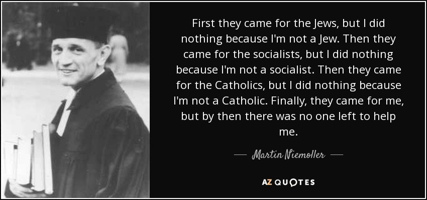 First they came for the Jews, but | did  nothing because I'm not a Jew. Then they came for the socialists, but | did nothing because I'm not a socialist. Then they came for the Catholics, but | did nothing because E I'm not a Catholic. Finally, they came for me, but by then there was no one left to help me.