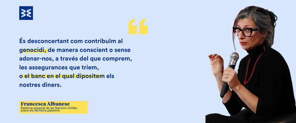 Cita de Francesca Albanese (relatora especial de les Nacions Unides per als territoris palestins): "És desconcertant com contribuïm al genocidi, de manera conscient o sense adonar-nos, a través del que comprem, les assegurances que triem, o el banc en el qual dipositem els nostres diners".