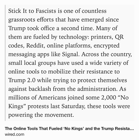 Text Shot: Stick It to Fascists is one of countless grassroots efforts that have emerged since Trump took office a second time. Many of them are fueled by technology: printers, QR codes, Reddit, online platforms, encrypted messaging apps like Signal. Across the country, small local groups have used a wide variety of online tools to mobilize their resistance to Trump 2.0 while trying to protect themselves against backlash from the administration. As millions of Americans joined some 2,000 “No Kings” protests last Saturday, these tools were powering the movement.