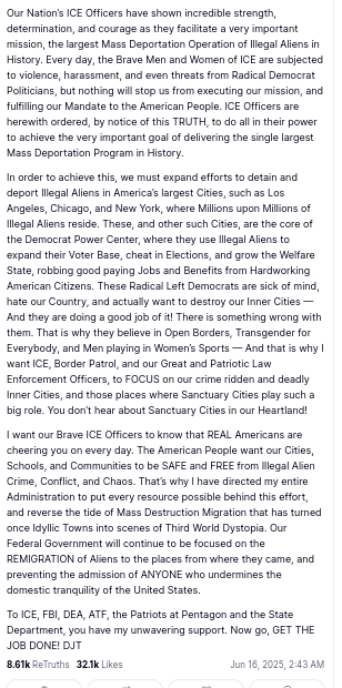 Part one (source see part two, please) of DementiaDon's secretion reads:
Our Nation’s ICE Officers have shown incredible strength, determination, and courage as they facilitate a very important mission, the largest Mass Deportation Operation of Illegal Aliens in History. Every day, the Brave Men and Women of ICE are subjected to violence, harassment, and even threats from Radical Democrat Politicians, but nothing will stop us from executing our mission, and fulfilling our Mandate to the American People. ICE Officers are herewith ordered, by notice of this TRUTH, to do all in their power to achieve the very important goal of delivering the single largest Mass Deportation Program in History.

In order to achieve this, we must expand efforts to detain and deport Illegal Aliens in America’s largest Cities, such as Los Angeles, Chicago, and New York, where Millions upon Millions of Illegal Aliens reside. These, and other such Cities, are the core of the Democrat Power Center, where they use Illegal Aliens to expand their Voter Base, cheat in Elections, and grow the Welfare State, robbing good paying Jobs and Benefits from Hardworking American Citizens. These Radical Left Democrats are sick of mind, hate our Country, and actually want to destroy our Inner Cities — And they are doing a good job of it! There is something wrong with them. That is why they believe in Open Borders, Transgender for Everybody, and Men playing in Women’s Sports — And that is why I want ICE, Border Patrol, 