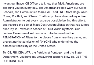 The screenshot reads ():
"I want our Brave ICE Officers to know that REAL Americans are cheering you on every day. The American People want our Cities, Schools, and Communities to be SAFE and FREE from Illegal Alien Crime, Conflict, and Chaos. That’s why I have directed my entire Administration to put every resource possible behind this effort, and reverse the tide of Mass Destruction Migration that has turned once Idyllic Towns into scenes of Third World Dystopia. Our Federal Government will continue to be focused on the REMIGRATION of Aliens to the places from where they came, and preventing the admission of ANYONE who undermines the domestic tranquility of the United States.

To ICE, FBI, DEA, ATF, the Patriots at Pentagon and the State Department, you have my unwavering support. Now go, GET THE JOB DONE! DJT
Jun 16, 2025, 2:43 AM"