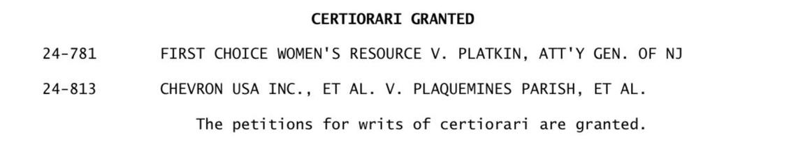 24-781
24-813
CERTIORARI GRANTED
FIRST CHOICE WOMEN'S RESOURCE V. PLATKIN, ATT'Y GEN. OF NJ
CHEVRON USA INC., ET AL. V. PLAQUEMINES PARISH, ET AL.
The petitions for writs of certiorari are granted.