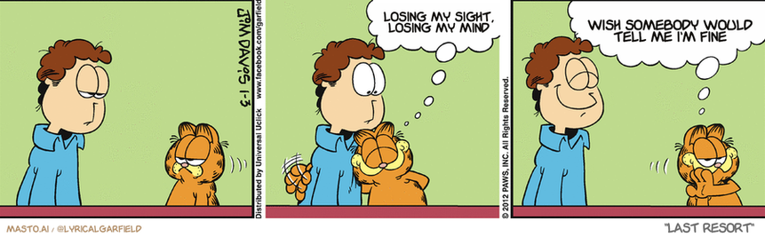 Original Garfield comic from January 3, 2012
Text replaced with lyrics from: Last Resort

Transcript:
• Losing My Sight, Losing My Mind
• Wish Somebody Would Tell Me I'm Fine


--------------
Original Text:
• Garfield:  Don't ever change, Jon!  Want to look like a winner? Hang around a loser.

This is a collection of four panels, each depicting a different scene of a man and his orange cat. In the top left panel, the man is looking down at the cat, which is sitting in front of him. The cat appears to be looking up at the man. In the top right panel, the cat is looking down at the man, as if it's trying to communicate something. In the bottom left panel, the man is looking up at the cat, possibly indicating a change in his attitude or thought. Finally, in the bottom right panel, the man is looking at the cat, who is sitting in front of him. The cat looks up at the man, creating a sense of connection between the two.