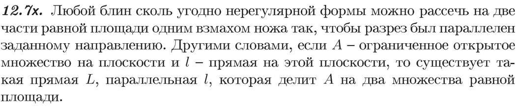 12.7х. Любой блин сколь угодно нерегулярной формы можно рассечь на две части равной площади одним взмахом ножа так, чтобы разрез был параллелен заданному направлению. Другими словами, если A — ограниченное открытое множество на плоскости и l — прямая на этой плоскости, то существует такая прямая L, параллельная l, которая делит A на два множества равной площади.
