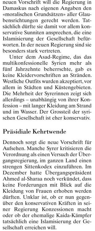 neuen Vorschrift wıll dıe Regierung ın Damaskus nach eigenen Angaben den «moralischen Grundsätzen» aller Glau- bensrichtungen gerecht werden. Tat- sächlich dürfte sie damit vor allem kon- servalive Sunniten ansprechen, die eine Islamisierung der Gesellschaft befür- worten. In der neuen Regierung sind sie besonders stark vertreten. 

Unter dem Asad-Regime, das das multikonfessionelle Syrien mehr als fünf Jahrzehnte beherrschte, gab es keine Kleidervorschriften an Stränden. Westliche Outfits wurden akzeptiert, vor allem in Städten und Küstengebieten. Die Mehrheit der Syrerinnen zeigt sich allerdings — unabhängig von ihrer Kon- fession - mit langer Kleidung am Strand und im Wasser. Der Grossteil der syri- schen Gesellschaft ist cher konservativ. 

Präsidiale Kehrtwende 

Dennoch sorgt die neue Vorschrift für Aufschen. Manche Syrer kritisieren die Verordnung als einen Versuch der Über- gangsregierung, im ganzen Land einen strengen Sittenkodex einzuführen. Im Dezember hatte Übergangspräsident Ahmed al-Sharaa noch verkündet, dass keine Forderungen mit Blick auf die Kleidung von Frauen erhoben werden dürften. Unklar ist, ob er nun gegen- über den konservativen Kräften in sei- ner Regierung Konzessionen macht oder ob der ehemalige Kaida-Kämpfer tatsächlich eine Islamisierung der Ge- sellschaft erreichen will.