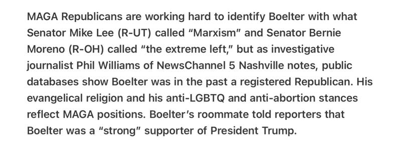 Heather Cox Richardson 5/14/2025
Republicans Desperate to Spin Assassins Boelter as Extreme Left 

MAGA Republicans are working hard to identify Boelter with what Senator Mike Lee (R-UT) called “Marxism” and Senator Bernie Moreno (R-OH) called “the extreme left,” but as investigative journalist Phil Williams of NewsChannel 5 Nashville notes, public databases show Boelter was in the past a registered Republican. His evangelical religion and his anti-LGBTQ and anti-abortion stances reflect MAGA positions. Boelter's roommate told reporters that Boelter was a “strong” supporter of President Trump.