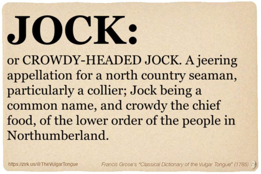 Image imitating a page from an old document, text (as in main toot):

JOCK, or CROWDY-HEADED JOCK. A jeering appellation for a north country seaman, particularly a collier; Jock being a common name, and crowdy the chief food, of the lower order of the people in Northumberland.

A selection from Francis Grose’s “Dictionary Of The Vulgar Tongue” (1785)