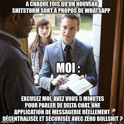 meme : jehova witness 

texte : 
A chaque fois qu'un nouveau shitstorm sort à propos de Whatsapp 

moi : 

Excusez moi, avez vous 5 minutes pour parler de Delta Chat, une application de messagerie réellement  décentralisée et sécurisée avec zéro bullshit ?