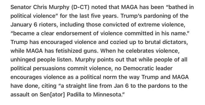 Heather Cox Richardson 5/14/2025
MAGA and Trump “Bathed in political violence”

Senator Chris Murphy (D-CT) noted that MAGA has been “bathed in political violence” for the last five years. Trump's pardoning of the January 6 rioters, including those convicted of extreme violence, "became a clear endorsement of violence committed in his name.” Trump has encouraged violence and cozied up to brutal dictators, while MAGA has fetishized guns. When he celebrates violence, unhinged people listen. Murphy points out that while people of all political persuasions commit violence, no Democratic leader encourages violence as a political norm the way Trump and MAGA have done, citing “a straight line from Jan 6 to the pardons to the assault on Sen[ator] Padilla to Minnesota.”