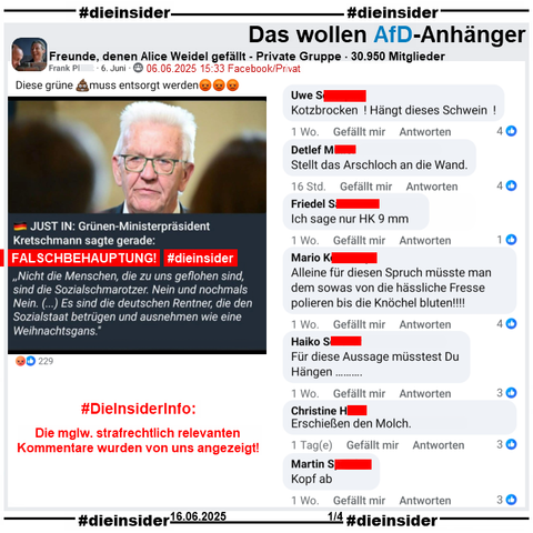 Über Winfried Kretschmann, Ministerpräsident der Grünen in Baden-Württemberg wird u.a. in der privaten Gruppe "Freunde, denen Alice Weidel gefällt" ein Fake, eine Lüge verbreitet.
Mit einem Bild mit Kretschmann heißt es "JUST IN: Grünen-Ministerpräsident Kretschmann sagte gerade: (Und jetzt in Anführungszeichen) Nicht die Menschen, die zu uns geflohen sind, sind die Sozialschmarotzer. Nein und nochmals Nein. (…) Es sind die deutschen Rentner, die den Sozialstaat betrügen und ausnehmen wie eine Weihnachtsgans."

Wir zeigen auf Slide 1 u.a. die Kommentare 
"Kotzbrocken! Hängt dieses Schwein!", "Stellt das Arschloch an die Wand.", "Ich sage nur HK 9 mm.", "Alleine für diesen Spruch müsste man dem sowas von die hässliche Fresse polieren bis die Knöchel bluten!!!!", "Für diese Aussage müsstest Du Hängen...", "Erschießen den Molch." und "Kopf ab."

#DieInsiderInfo: Die möglicherweise strafrechtlich relevanten Kommentare wurden von uns angezeigt!