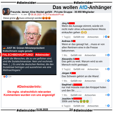 Über Winfried Kretschmann, Ministerpräsident der Grünen in Baden-Württemberg wird u.a. in der privaten Gruppe "Freunde, denen Alice Weidel gefällt" ein Fake, eine Lüge verbreitet.
Mit einem Bild mit Kretschmann heißt es "JUST IN: Grünen-Ministerpräsident Kretschmann sagte gerade: (Und jetzt in Anführungszeichen) Nicht die Menschen, die zu uns geflohen sind, sind die Sozialschmarotzer. Nein und nochmals Nein. (…) Es sind die deutschen Rentner, die den Sozialstaat betrügen und ausnehmen wie eine Weihnachtsgans."

Wir zeigen auf Slide 2 u.a. die Kommentare 
"Wenn die Aussage stimmt, würde ich nicht mehr ohne schusssicheren Weste einkaufen gehen.", "Wenn er das gesagt hat... muss er von allen Rentnern eine in die Fresse bekommen.", "Das geht zu weit. Warum wird so ein Mensch nicht gestoppt.", "Das Schwein gehört an die Wand.", "nur mal müsste man den Knüppel holen und den Str..." und "3006 und fertig."

#DieInsiderInfo: Die möglicherweise strafrechtlich relevanten Kommentare wurden von uns angezeigt!