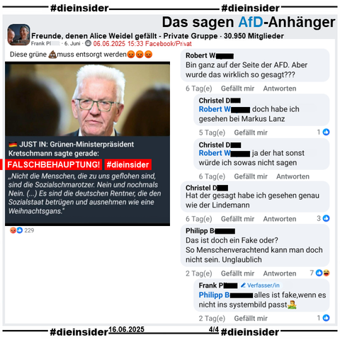 Über Winfried Kretschmann, Ministerpräsident der Grünen in Baden-Württemberg wird u.a. in der privaten Gruppe "Freunde, denen Alice Weidel gefällt" ein Fake, eine Lüge verbreitet.
Mit einem Bild mit Kretschmann heißt es "JUST IN: Grünen-Ministerpräsident Kretschmann sagte gerade: (Und jetzt in Anführungszeichen) Nicht die Menschen, die zu uns geflohen sind, sind die Sozialschmarotzer. Nein und nochmals Nein. (…) Es sind die deutschen Rentner, die den Sozialstaat betrügen und ausnehmen wie eine Weihnachtsgans."

Wir zeigen auf Slide 4 u.a. den Kommentar  
von Robert "Bin ganz auf dar Seite der AFD. Abas wurde das wirklich so gesagt???" mit den beiden Antworten von Christel "doch habe ich gesehen bei Markus Lanz." und "ja der hat sonst würde ich sowas nicht sagen.".
Christel kommentiert weiter "Hat der gesagt habe ich gesehen genau wie der Lindemann.".
Philipp kommentiert Das ist doch ein Fake oder? So Menschenverachtend kann man doch nicht sein. Unglaublich.", worauf Verfasser Frank mit "alles ist fake, wenn es nicht ins systembild passt." antwortet.
