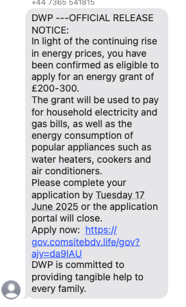 Text message from a scammer - reads 

DWP ---OFFICIAL RELEASE NOTICE:
In light of the continuing rise in energy prices, you have been confirmed as eligible to apply for an energy grant of £200-300.
The grant will be used to pay for household electricity and gas bills, as well as the energy consumption of popular appliances such as water heaters, cookers and air conditioners.
Please complete your application by Tuesday 17
June 2025 or the application portal will close.
Apply now: https:// gov.comsitebdv.life/gov?
ajy=da9IAU
DWP is committed to providing tangible help to every family.’