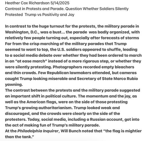 Heather Cox Richardson 5/14/2025

Contrast in Protests and Parade. Question Whether Soldiers Silently Protested Trump vs Positivity and Joy

In contrast to the huge turnout for the protests, the military parade in Washington, D.C., was a bust... the parade was badly organized, with relatively few people turning out, especially after forecasts of storms Far from the crisp marching of the military parades that Trump seemed to want to top, the U.S. soldiers appeared to shuffle, leading to a socidal media debate over whether they had been ordered to march in an "at ease march” instead of a more rigorous step, or whether they were silently protesting. Photographers recorded empty bleachers and thin crowds. Few Republican lawmakers attended, but cameras caught Trump looking miserable and Secretary of State Marco Rubio yawning.

The contrast between the protests and the military parade suggested an important shift in political culture. The momentum and the joy, as well as the American flags, were on the side of those protesting Trump's growing authoritarianism. Trump looked weak and discouraged, and the crowds were clearly on the side of the protesters. Today, social media, including a Russian account, got into the act of making fun of Trump’s military parade.

At the Philadelphia Inquirer, Will Bunch noted that “the flag is mightier than the tank.”