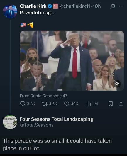 Right-winger Charlie Kirk posted an image of Donald Trump, surrounded by his minions, standing and saluting, with the caption: 
" Powerful image",
to which Four Seasons Total Landscaping responded:
"This parade was so small it could have taken place in our lot."