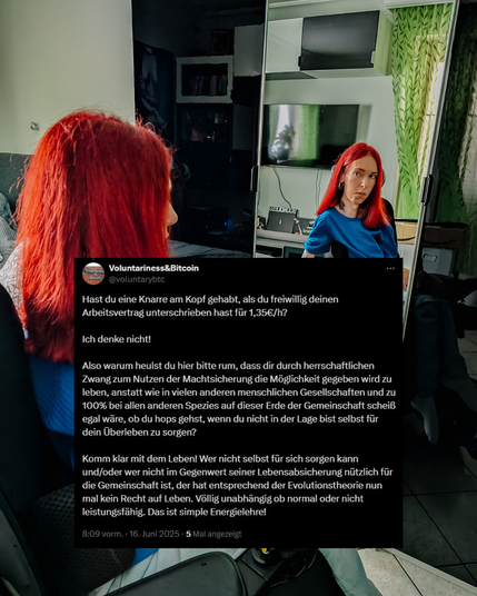 Wieder dieselbe Szene. Im Vordergrund eingeblendet ein Screenshot eines Tweets von Voluntariness&Bitcoin. Darin steht:
"Hast du eine Knarre am Kopf gehabt, als du freiwillig deinen Arbeitsvertrag unterschrieben hast für 1,35€/h? Ich denke nicht! Also warum heulst du hier bitte rum, dass dir durch herrschaftlichen Zwang zum Nutzen der Machtsicherung die Möglichkeit gegeben wird zu leben... [Text geht weiter und endet mit:] Wer nicht selbst für sich sorgen kann, hat entsprechend der Evolutionstheorie kein Recht auf Leben. Völlig unabhängig ob normal oder nicht leistungsfähig. Das ist simple Energielehre!"